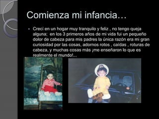 Comienza mi infancia…Crecí en un hogar muy tranquilo y feliz , no tengo queja alguna;  en los 3 primeros años de mi vida fui un pequeño dolor de cabeza para mis padres la única razón era mi gran curiosidad por las cosas, adornos rotos , caídas , roturas de cabeza, y muchas cosas más ¡me enseñaron lo que es realmente el mundo!... 