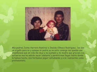 Mis padres Jaime Herrera Ramírez e Imelda Clímaco Rodríguez, los dos
un orgullo para mi y aunque mi padre ya no este conmigo me quedan sus
enseñanzas que en vida me dejo y su ejemplo y mi madre que gracias a su
esfuerzo nos ha sabido sacar adelante y permitirnos llegar hasta donde
lo hemos hecho, mis hermanos seguir estudiando y a mi realizarme como
profesionista.
 
