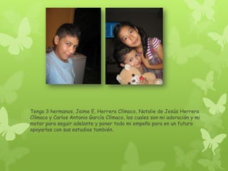 Tengo 3 hermanos, Jaime E. Herrera Clímaco, Natalie de Jesús Herrera
Clímaco y Carlos Antonio García Clímaco, los cuales son mi adoración y mi
motor para seguir adelante y poner todo mi empeño para en un futuro
apoyarlos con sus estudios también.
 