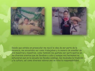 Desde que estaba en preescolar me nació la idea de ser parte de la
docencia, me encantaba ver como trabajaban y la manera de enseñar de
mis maestras y maestros, como también me gustaba ser participativa en
los diversos eventos que se llevaban a cabo y aunque mis hermanos no
estuvieran aun en la escuela los llevaba conmigo, les inculcaba la tradición
y la cultura, así como diversos valores uno de ellos la responsabilidad.
 