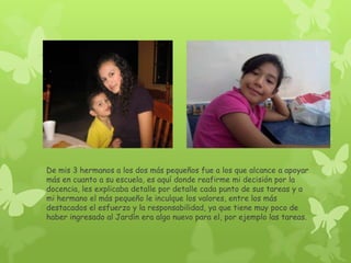 De mis 3 hermanos a los dos más pequeños fue a los que alcance a apoyar
más en cuanto a su escuela, es aquí donde reafirme mi decisión por la
docencia, les explicaba detalle por detalle cada punto de sus tareas y a
mi hermano el más pequeño le inculque los valores, entre los más
destacados el esfuerzo y la responsabilidad, ya que tiene muy poco de
haber ingresado al Jardín era algo nuevo para el, por ejemplo las tareas.
 