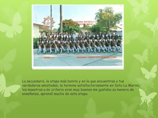 La secundaria, la etapa más bonita y en la que encuentras a tus
verdaderas amistades, la termine satisfactoriamente en Soto La Marina,
los maestros a mi criterio eran muy buenos me gustaba su manera de
enseñanza, aprendí mucho de esta etapa.
 