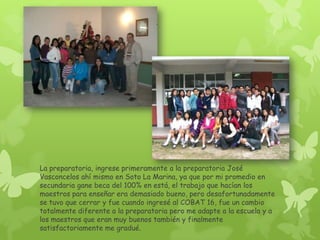 La preparatoria, ingrese primeramente a la preparatoria José
Vasconcelos ahí mismo en Soto La Marina, ya que por mi promedio en
secundaria gane beca del 100% en está, el trabajo que hacían los
maestros para enseñar era demasiado bueno, pero desafortunadamente
se tuvo que cerrar y fue cuando ingresé al COBAT 16, fue un cambio
totalmente diferente a la preparatoria pero me adapte a la escuela y a
los maestros que eran muy buenos también y finalmente
satisfactoriamente me gradué.
 