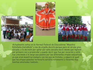 Actualmente estoy en la Normal Federal de Educadoras “Maestra
Estefanía Castañeda” y me da orgullo decirlo porque para mi es una gran
escuela, y la decisión por optar por esta escuela nació desde que ingresé
por primera vez a preescolar y puedo decir que fue por vocación y está
fue creciendo a lo largo que pasaba por las diferentes etapas educativas,
ya que eran maestros siempre con los que se trataba, y espero al igual
que las etapas pasadas terminarla satisfactoriamente y llevarme muy
bonitas amistades también.
 