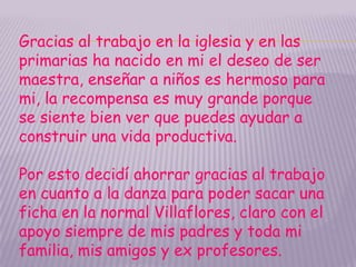 Gracias al trabajo en la iglesia y en las
primarias ha nacido en mi el deseo de ser
maestra, enseñar a niños es hermoso para
mi, la recompensa es muy grande porque
se siente bien ver que puedes ayudar a
construir una vida productiva.

Por esto decidí ahorrar gracias al trabajo
en cuanto a la danza para poder sacar una
ficha en la normal Villaflores, claro con el
apoyo siempre de mis padres y toda mi
familia, mis amigos y ex profesores.
 