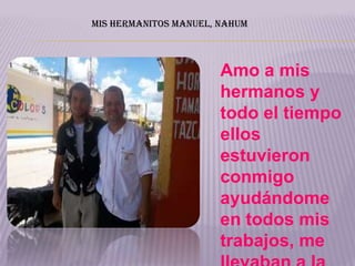 MIS HERMANITOS MANUEL, NAHUM



                       Amo a mis
                       hermanos y
                       todo el tiempo
                       ellos
                       estuvieron
                       conmigo
                       ayudándome
                       en todos mis
                       trabajos, me
 