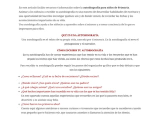 En este artículo facilito recursos e información sobre la autobiografía para niños de Primaria.
Animar a los niños/as a escribir su autobiografía es una manera de desarrollar habilidades de escritura y
una oportunidad de hacerles investigar quiénes son y de dónde vienen; de recordar las fechas y los
acontecimientos importantes de su vida.
Una autobiografía ayuda a los niños/as a aprender sobre sí mismos y a tomar conciencia de lo que es
importante para ellos.
QUÉ ES UNA AUTOBIOGRAFÍA
Una autobiografía es el relato de tu propia vida, narrada por ti mismo/a. En la autobiografía tú eres el
protagonista y el narrador.
CÓMO ESCRIBIR TU AUTOBIOGRAFÍA
En tu autobiografía has de contar experiencias que has tenido en tu vida y los recuerdos que te han
dejado los hechos que has vivido, así como los efectos que estos hechos han producido en ti.
Para escribir tu autobiografía puedes seguir los puntos del organizador gráfico que te dejo debajo y que
son los siguientes:
¿Como te llamas? ¿Cuál es tu fecha de nacimiento? ¿Dónde naciste?
¿Dónde vives? ¿Con quién vives? ¿Quiénes son tus padres?
¿A qué colegio asistes? ¿Qué curso estudias? ¿Quiénes son tus amigos?
¿Qué hechos importantes han sucedido en tu vida con los que te has sentido feliz?
En este apartado cuenta aquellas experiencias que recuerdes en las que lo pasastes muy bien, te
divertirte o te sentiste muy feliz.
¿Cómo fueron tus primeros años?
Cuenta aquí algunas anécdotas o sucesos curiosos o travesuras que recuerdes que te sucedieron cuando
eras pequeño que te hicieron reír, que causaron asombro o llamaron la atención de los demás.
 