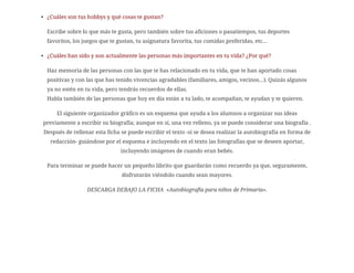 ¿Cuáles son tus hobbys y qué cosas te gustan?
Escribe sobre lo que más te gusta, pero también sobre tus aficiones o pasatiempos, tus deportes
favoritos, los juegos que te gustan, tu asignatura favorita, tus comidas preferidas, etc…
¿Cuáles han sido y son actualmente las personas más importantes en tu vida? ¿Por qué?
Haz memoria de las personas con las que te has relacionado en tu vida, que te han aportado cosas
positivas y con las que has tenido vivencias agradables (familiares, amigos, vecinos…). Quizás algunos
ya no estén en tu vida, pero tendrás recuerdos de ellas.
Habla también de las personas que hoy en día están a tu lado, te acompañan, te ayudan y te quieren.
El siguiente organizador gráfico es un esquema que ayuda a los alumnos a organizar sus ideas
previamente a escribir su biografía; aunque en sí, una vez relleno, ya se puede considerar una biografía .
Después de rellenar esta ficha se puede escribir el texto -si se desea realizar la autobiografía en forma de
redacción- guiándose por el esquema e incluyendo en el texto las fotografías que se deseen aportar,
incluyendo imágenes de cuando eran bebés.
Para terminar se puede hacer un pequeño librito que guardarán como recuerdo ya que, seguramente,
disfrutarán viéndolo cuando sean mayores.
DESCARGA DEBAJO LA FICHA «Autobiografía para niños de Primaria».
 
