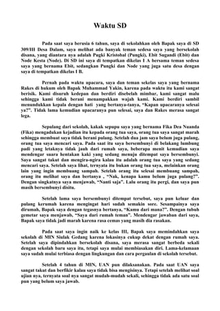 Waktu SD

          Pada saat saya berusia 6 tahun, saya di sekolahkan oleh Bapak saya di SD
309/III Desa Dalam, saya melihat ada banyak teman sedesa saya yang bersekolah
disana, yang diantara nya adalah Pugki Kristobal (Pungki), Ebit Sugandi (Ebit) dan
Node Kesta (Node). Di SD ini saya di tempatkan dikelas I A bersama teman sedesa
saya yang bernama Ebit, sedangkan Pungki dan Node yang juga satu desa dengan
saya di tempatkan dikelas I B.

          Pernah pada waktu upacara, saya dan teman sekelas saya yang bernama
Rakes di hukum oleh Bapak Muhammad Yakin, karena pada waktu itu kami sangat
berisik. Kami disuruh kedepan dan berdiri disebelah mimbar, kami sangat malu
sehingga kami tidak berani menampakkan wajah kami. Kami berdiri sambil
menundukkan kepala dengan hati yang bertanya-tanya, “Kapan upacaranya selesai
ya?”. Tidak lama kemudian upacaranya pun selesai, saya dan Rakes merasa sangat
lega.

         Sepulang dari sekolah, kakak sepupu saya yang bernama Fika Dea Nuanda
(Fika) mengadukan kejadian itu kepada orang tua saya, orang tua saya sangat marah
sehingga membuat saya tidak berani pulang. Setelah dua jam saya belum juga pulang,
orang tua saya mencari saya. Pada saat itu saya bersembunyi di belakang lumbung
padi yang letaknya tidak jauh dari rumah saya, beberapa menit kemudian saya
mendengar suara hentakan kaki yang sedang menuju ditempat saya bersembunyi.
Saya sangat takut dan mengira-ngira kalau itu adalah orang tua saya yang sedang
mencari saya. Setelah saya lihat, ternyata itu bukan orang tua saya, melainkan orang
lain yang ingin membuang sampah. Setelah orang itu selesai membuang sampah,
orang itu melihat saya dan bertanya , “Nak, kenapa kamu belum juga pulang?”.
Dengan singkatnya saya menjawab, “Nanti saja”. Lalu orang itu pergi, dan saya pun
masih bersembunyi disitu.

         Setelah lama saya bersembunyi ditempat tersebut, saya pun keluar dan
pulang kerumah karena mengingat hari sudah semakin sore. Sesampainya saya
dirumah, Bapak saya dengan tegasnya bertanya, “Kamu dari mana?”. Dengan tubuh
gemetar saya menjawab, “Saya dari rumah teman”. Mendengar jawaban dari saya,
Bapak saya tidak jadi marah karena rasa cemas yang masih dia rasakan.

          Pada saat saya ingin naik ke kelas III, Bapak saya memindahkan saya
sekolah di MIN Siulak Gedang karena lokasinya cukup dekat dengan rumah saya.
Setelah saya dipindahkan bersekolah disana, saya merasa sangat berbeda sekali
dengan sekolah baru saya itu, tetapi saya mulai membiasakan diri. Lama-kelamaan
saya sudah mulai terbiasa dengan lingkungan dan cara pergaulan di sekolah tersebut.

          Setelah 4 tahun di MIN, UAN pun dilaksanakan. Pada saat UAN saya
sangat takut dan berfikir kalau saya tidak bisa mengisinya. Tetapi setelah melihat soal
ujian nya, ternyata soal nya sangat mudah-mudah sekali, sehingga tidak ada satu soal
pun yang belum saya jawab.
 