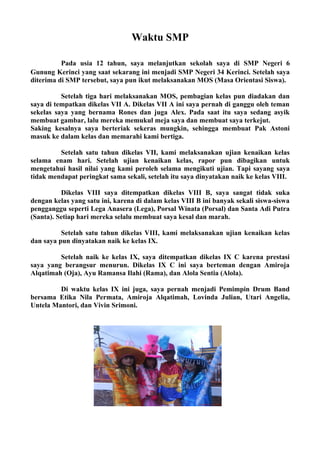 Waktu SMP

          Pada usia 12 tahun, saya melanjutkan sekolah saya di SMP Negeri 6
Gunung Kerinci yang saat sekarang ini menjadi SMP Negeri 34 Kerinci. Setelah saya
diterima di SMP tersebut, saya pun ikut melaksanakan MOS (Masa Orientasi Siswa).

          Setelah tiga hari melaksanakan MOS, pembagian kelas pun diadakan dan
saya di tempatkan dikelas VII A. Dikelas VII A ini saya pernah di ganggu oleh teman
sekelas saya yang bernama Rones dan juga Alex. Pada saat itu saya sedang asyik
membuat gambar, lalu mereka memukul meja saya dan membuat saya terkejut.
Saking kesalnya saya berteriak sekeras mungkin, sehingga membuat Pak Astoni
masuk ke dalam kelas dan memarahi kami bertiga.

         Setelah satu tahun dikelas VII, kami melaksanakan ujian kenaikan kelas
selama enam hari. Setelah ujian kenaikan kelas, rapor pun dibagikan untuk
mengetahui hasil nilai yang kami peroleh selama mengikuti ujian. Tapi sayang saya
tidak mendapat peringkat sama sekali, setelah itu saya dinyatakan naik ke kelas VIII.

          Dikelas VIII saya ditempatkan dikelas VIII B, saya sangat tidak suka
dengan kelas yang satu ini, karena di dalam kelas VIII B ini banyak sekali siswa-siswa
pengganggu seperti Lega Anasera (Lega), Porsal Winata (Porsal) dan Santa Adi Putra
(Santa). Setiap hari mereka selalu membuat saya kesal dan marah.

          Setelah satu tahun dikelas VIII, kami melaksanakan ujian kenaikan kelas
dan saya pun dinyatakan naik ke kelas IX.

         Setelah naik ke kelas IX, saya ditempatkan dikelas IX C karena prestasi
saya yang berangsur menurun. Dikelas IX C ini saya berteman dengan Amiroja
Alqatimah (Oja), Ayu Ramansa Ilahi (Rama), dan Alola Sentia (Alola).

         Di waktu kelas IX ini juga, saya pernah menjadi Pemimpin Drum Band
bersama Etika Nila Permata, Amiroja Alqatimah, Lovinda Julian, Utari Angelia,
Untela Mantori, dan Vivin Srimoni.
 