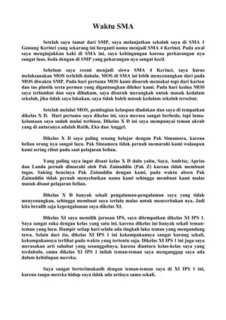 Waktu SMA
          Setelah saya tamat dari SMP, saya melanjutkan sekolah saya di SMA 1
Gunung Kerinci yang sekarang ini berganti nama menjadi SMA 4 Kerinci. Pada awal
saya menginjakkan kaki di SMA ini, saya kebingungan karena perkarangan nya
sangat luas, beda dengan di SMP yang pekarangan nya sangat kecil.

           Sebelum saya resmi menjadi siswa SMA 4 Kerinci, saya harus
melaksanakan MOS terlebih dahulu. MOS di SMA ini lebih menyenangkan dari pada
MOS diwaktu SMP. Pada hari pertama MOS kami disuruh memakai topi dari karton
dan tas plastik serta permen yang digantungkan dileher kami. Pada hari kedua MOS
saya terlambat dan saya dihukum, saya disuruh merangkak untuk masuk kedalam
sekolah, jika tidak saya lakukan, saya tidak boleh masuk kedalam sekolah tersebut.

          Setelah melalui MOS, pembagian kelaspun diadakan dan saya di tempatkan
dikelas X D. Hari pertama saya dikelas ini, saya merasa sangat berbeda, tapi lama-
kelamaan saya sudah mulai terbiasa. Dikelas X D ini saya mempunyai teman akrab
yang di antaranya adalah Ratih, Eka dan Anggel.

          Dikelas X D saya paling senang belajar dengan Pak Simamora, karena
beliau orang nya sangat lucu. Pak Simamora tidak pernah memarahi kami walaupun
kami sering ribut pada saat pelajaran beliau.

         Yang paling saya ingat disaat kelas X D dulu yaitu, Saya, Andrise, Aprias
dan Landa pernah dimarahi oleh Pak Zainuddin (Pak Z) karena tidak membuat
tugas. Saking bencinya Pak Zainuddin dengan kami, pada waktu absen Pak
Zainuddin tidak pernah menyebutkan nama kami sehingga membuat kami malas
masuk disaat pelajaran beliau.

           Dikelas X D banyak sekali pengalaman-pengalaman saya yang tidak
menyenangkan, sehingga membuat saya terlalu malas untuk menceritakan nya. Jadi
kita beralih saja kepengalaman saya dikelas XI.

          Dikelas XI saya memilih jurusan IPS, saya ditempatkan dikelas XI IPS 1.
Saya sangat suka dengan kelas yang satu ini, karena dikelas ini banyak sekali teman-
teman yang lucu. Hampir setiap hari selalu ada tingkah laku teman yang mengundang
tawa. Selain dari itu, dikelas XI IPS 1 ini kekompakannya sangat kurang sekali,
kekompakannya terlihat pada waktu yang tertentu saja. Dikelas XI IPS 1 ini juga saya
merasakan arti sahabat yang sesungguhnya, karena diantara kelas-kelas saya yang
terdahulu, cuma dikelas XI IPS 1 inilah teman-teman saya menganggap saya ada
dalam kehidupan mereka.

         Saya sangat berterimakasih dengan teman-teman saya di XI IPS 1 ini,
karena tanpa mereka hidup saya tidak ada artinya sama sekali.
 