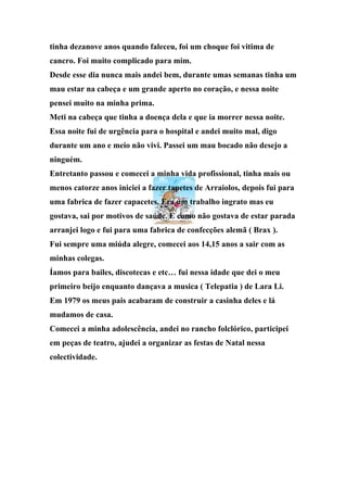 tinha dezanove anos quando faleceu, foi um choque foi vitima de
cancro. Foi muito complicado para mim.
Desde esse dia nunca mais andei bem, durante umas semanas tinha um
mau estar na cabeça e um grande aperto no coração, e nessa noite
pensei muito na minha prima.
Meti na cabeça que tinha a doença dela e que ia morrer nessa noite.
Essa noite fui de urgência para o hospital e andei muito mal, digo
durante um ano e meio não vivi. Passei um mau bocado não desejo a
ninguém.
Entretanto passou e comecei a minha vida profissional, tinha mais ou
menos catorze anos iniciei a fazer tapetes de Arraiolos, depois fui para
uma fabrica de fazer capacetes. Era um trabalho ingrato mas eu
gostava, sai por motivos de saúde. E como não gostava de estar parada
arranjei logo e fui para uma fabrica de confecções alemã ( Brax ).
Fui sempre uma miúda alegre, comecei aos 14,15 anos a sair com as
minhas colegas.
Íamos para bailes, discotecas e etc… fui nessa idade que dei o meu
primeiro beijo enquanto dançava a musica ( Telepatia ) de Lara Li.
Em 1979 os meus pais acabaram de construir a casinha deles e lá
mudamos de casa.
Comecei a minha adolescência, andei no rancho folclórico, participei
em peças de teatro, ajudei a organizar as festas de Natal nessa
colectividade.
 