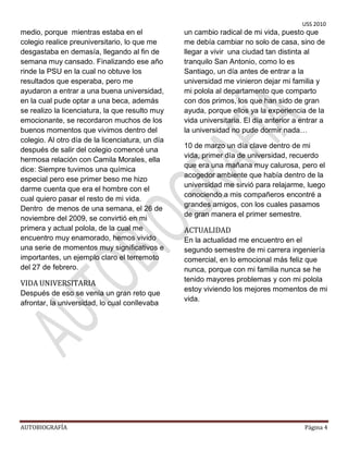 USS 2010
medio, porque mientras estaba en el               un cambio radical de mi vida, puesto que
colegio realice preuniversitario, lo que me       me debía cambiar no solo de casa, sino de
desgastaba en demasía, llegando al fin de         llegar a vivir una ciudad tan distinta al
semana muy cansado. Finalizando ese año           tranquilo San Antonio, como lo es
rinde la PSU en la cual no obtuve los             Santiago, un día antes de entrar a la
resultados que esperaba, pero me                  universidad me vinieron dejar mi familia y
ayudaron a entrar a una buena universidad,        mi polola al departamento que comparto
en la cual pude optar a una beca, además          con dos primos, los que han sido de gran
se realizo la licenciatura, la que resulto muy    ayuda, porque ellos ya la experiencia de la
emocionante, se recordaron muchos de los          vida universitaria. El día anterior a entrar a
buenos momentos que vivimos dentro del            la universidad no pude dormir nada…
colegio. Al otro día de la licenciatura, un día
                                                  10 de marzo un día clave dentro de mi
después de salir del colegio comencé una
                                                  vida, primer día de universidad, recuerdo
hermosa relación con Camila Morales, ella
                                                  que era una mañana muy calurosa, pero el
dice: Siempre tuvimos una química
                                                  acogedor ambiente que había dentro de la
especial pero ese primer beso me hizo
                                                  universidad me sirvió para relajarme, luego
darme cuenta que era el hombre con el
                                                  conociendo a mis compañeros encontré a
cual quiero pasar el resto de mi vida.
                                                  grandes amigos, con los cuales pasamos
Dentro de menos de una semana, el 26 de
                                                  de gran manera el primer semestre.
noviembre del 2009, se convirtió en mi
primera y actual polola, de la cual me            ACTUALIDAD
encuentro muy enamorado, hemos vivido             En la actualidad me encuentro en el
una serie de momentos muy significativos e        segundo semestre de mi carrera ingeniería
importantes, un ejemplo claro el terremoto        comercial, en lo emocional más feliz que
del 27 de febrero.                                nunca, porque con mi familia nunca se he
                                                  tenido mayores problemas y con mi polola
VIDA UNIVERSITARIA
                                                  estoy viviendo los mejores momentos de mi
Después de eso se venía un gran reto que
                                                  vida.
afrontar, la universidad, lo cual conllevaba




AUTOBIOGRAFÍA                                                                            Página 4
 