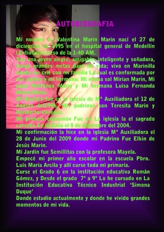 AUTOBIOGRAFIA
Mi nombre es Valentina Marin Marin nací el 27 de
diciembre de 1995 en el hospital general de Medellín
(Antioquia) a eso de la 1:40 AM.
Soy una joven alegre, amigable, inteligente y soñadora,
tengo grandes metas para mi vida; vivo en Marinilla
donde me críe con mi familia La cual es conformada por
mis padres y mi hermana; Mi mama sol Mirian Marin, Mi
papa Helifonso Marin y Mi hermana Luisa Fernanda
Marin Marin.
Mi Bautizo fue en la iglesia de Mª Auxiliadora el 12 de
Agosto del1996, Mis padrinos son Teresita Marin y
Heriberto Vanegas.
Mi primera comunión Fue en La iglesia la el sagrado
corazón En la Dalia el 8 de diciembre del 2004.
Mi confirmación la hice en la iglesia Mª Auxiliadora el
28 de Junio del 2009 donde mi Padrino Fue Elkin de
Jesús Marin.
Mi Jardín fue Semillitas con la profesora Mayela.
Empecé mi primer año escolar en la escuela Pbro.
Luis María Arcila y allí curse toda mi primaria.
Curse el Grado 6 en la institución educativa Román
Gómez, y Desde el grado 7º a 9º Lo he cursado en La
Institución Educativa Técnico Industrial ‘Simona
Duque’
Donde estudio actualmente y donde he vivido grandes
momentos de mi vida.
 