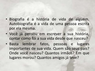 Biografia é a história de vida de alguém. Autobiografia é a vida de uma pessoa escrita por ela mesma. Você já pensou em escrever a sua história, contar como foi a sua vida desde que nasceu?Basta lembrar fatos, pessoas e lugares importantes de sua vida. Quem são seus pais? Onde você nasceu? Quantos irmãos? Em que lugares morou? Quantos amigos já teve?