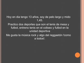 Hoy en dia tengo 13 años, soy de pelo largo y mido 1,45.Practico dos deportes que son el tenis de mesa y futbol, entreno tenis en el coliseo y futbol en la unidad deportivaMe gusta la música rock y algo del reggaetón !como a todos!.