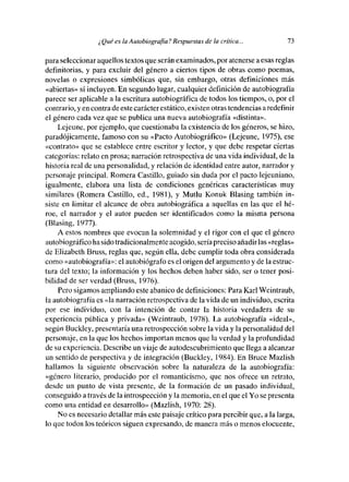 ¿ Qué es la A utobiografla? Respuestas de la crítica...        73

para seleccionar aquellos textos que serán examinados, por atenerse a esas reglas
definitorias, y para excluir del género a ciertos tipos de obras como poemas,
novelas o expresiones simbólicas que, sin embargo, otras definiciones más
«abiertas» sí incluyen. En segunde lugar, cualquier definición de autobiografía
parece ser aplicable a la escritura autobiográfica de todos los tiempos, o, por el
contrario, y en contrade este carácter estático, existen otras tendencias a redefinir
el género cada vez que se publica una nueva autobiografía «distinta».
    Lejeune, por ejemple, que cuestionaba la existencia de les géneros, se hizo,
paradójicamente, famoso con su «Pacto Autobiográfico» (Lejeune, 1975), ese
«contrato» que se establece entre escritor y lector, y que debe respetar ciertas
categorías: relato en prosa; narración retrospectiva de una vida individual, de la
historia real de una personalidad, y relación de identidad entre autor, narrador y
personaje principal. Remera Castillo, guiado sin duda por el pacto lejeuníano,
igualmente, elabera una lista de condiciones genéricas características muy
similares (Romera Castillo, ed., 1981), y Mutlu Konuk Blasing también in-
s¡stc en limitar el alcance de obra autobiográfica a aquellas en las que el hé-
roe, el narrador y el autor pueden ser identificados como la misma persona
(Blasing, 1977).
    A estos nombres que evocan la solemnidad y el rigor con el que el género
autobiográfico ha sido tradicionalmente acogido, seria preciso añadir las «reglas»
de Elizabeth Bruss, reglas que, según ella, debe cumplir toda obra considerada
como «autobiografía»: elautobiógrafo es el origen del argumente y de la estmc-
[ura del texto; la información y los heebos deben haber sido, ser e tener posi-
bilidad de ser verdad (Bruss, 1976).
    Pero sigamos ampliando este abanico de definiciones: Para Karl Weintraub,
[a autobiografía es «la narración retrospectiva de la vida de un individuo, escrita
por ese individuo, con la intención de contar la histeria verdadera de su
experiencia pública y privada» (Weintraub, 1978). La autobiografía «ideal»,
según Buckley, presentaría una retrospección sobre la vida y la personalidad del
personaje, en la que los hechos importan menos que la verdad y la profundidad
de su experiencia. Describe un viaje de autodescubrimiento que llega a alcanzar
un sentido de perspectiva y de integración (Buckley, 1984). En Bruce Mazlish
baIlamos la siguiente observación sobre la naturaleza de la autobiografía:
«género literario, producido por el romanticismo, que nos ofrece un retrate,
desde un punto de vista presente, de la formación de un pasado individual,
conseguido a través de la introspección y la memoria, en el que el Ye se presenta
como una entidad en desarrollo» (Mazlish, 1970: 28).
    No es necesario detallar más este paisaje crítico para percibir que, a la larga,
le que todos los teóricos siguen expresando, de manera más o menos elocuente,
 
