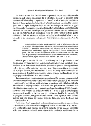¿ Qué es la Autobiograifa? Respuestas de la crítica...                      75

    La teoría literaria más reciente a este respecto se ha centrado en xaminar la
naturaleza del estatus referencial de la literatura, es decir, la relación entre
representación literaria y le representado. Los teóricos han puesto su atención en
descubrir hasta qué punto el significado y la referencia de una obra literaria son
generados por tipos de significación intrínsecos, más que extrínsecos. Y, ¿qué
mejor laboratorio para estos experimentes que la referencialidad ostensiblemente
«factual» de toda obra autobiográfica, que supuestamente consiste en la revela-
ción de una vida vivida en su totalidad fuera del texto y anterir al texto que la
representa? Así, los postestructuralistas entienden la referencialidad de la auto-
biografía como un supuesto erróneo, y así de explícitamente le cuestiona Paul De
Man:
                 Autobiography... seems te belong te a simpler mode of referensiality... Bus are
            Wc SO certain   that autebiography depends on reference, as a phetegraph depends en
            its subjcct?... Wc assume that life produces the autobiegraphy asan act produces its
            consequences, bus can we nos suggest, with equal justice, that tite autebiegrapitical
            projees may isse¡f produce and determine the life and titas whatever tbe writer does
            ‘sun fact governed by tite technieal demands of self-pertraiture and sbus determined,
            in alí its aspects, by the reseurces of itis medium? (Dc Man, 1979: 921).

    ¡‘ueste que la «vida» de una obra autobiográfica es producida y está
determinada por las exigencias técnicas del autorretrato, sus cualidades refe-
renciales están demasiado mediatizadas por esas exigencias come para ser el
refleje de una «vida» anterior y externa a esa «vida» producida en el texto, es
decir, según De Man, no cabe entender el texto autobiográfico cerne fuente de
autoexpresión e de autodescubrimiento, porque el autor queda definido por su
lenguaje y la identidad no está a su alcance.
    Las concepciones «postrománticas» consideran al Ye come un ente gramatical
o como una construcción metafórica más que referencial; es decir, el Yo no es una
representación psicológica unificada cuya «esencia» o «identidad» está fijada
previamente al lenguaje que le da existencia, sino que, más bien, su esencia y su
identidad son constituidas por el lenguaje que le produce (Lang, 1982). Es decir,
la crítica más reciente ha desestabilizado el Yo en el que el autobiógrafo
ingenuamente confía, al exponer que no es sino una ficción del lenguaje. El
lenguaje es, entonces, el significante que crea el Yo que significa, y éste está tan
ausente que sólo puede adivinarse, como un fantasma, entre las líneas que
componen el texto.
    Asimismo, desde un punto de vista marxista, lapresunción de autonomía en
elindividuo es intelectualmente falsa y pelíticamente inválida, si no reaccionaria.
Dos son las ideas que imperan en la teoría marxista: por un lado, es imposible
aislar una identidad personal, separándola de las corrientes históricas o de los
 