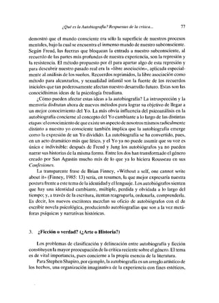 ¿ Qué es la Autobiografía? Respuestas de la crítica...         77

demostró que el mundo consciente era sólo la superficie de nuestros procesos
mentales, baje la cual se encuentra el inmenso mundo de nuestro subconsciente.
Según Freud, las fuerzas que bloquean la entrada a nuestro subconsciente, al
recuerdo de las partes más profundas de nuestra experiencia, sen la represión y
la resistencia. El método propuesto por él para apartar algo de esta represión y
para descubrir nuestro pasado real era la «libre asociación», aplicada especial-
mente al análisis de les sueños. Recuerdes reprimidos, la libre asociación come
método para alcanzarlos, y sexualidad infantil son la fuente de les recuerdes
iniciales que tan poderosamente afectan nuestro desarrolle futuro. Estas son las
cenocidisimas ideas de la psicología freudiana.
     1,Cómo pueden afectar estas ideas a la autobiografía? La introspección y la
memoria disfrutan ahora de nuevos métodos para lograr su objetivo de llegar a
un mejor conocimiento del Yo. La más obvia influencia del psicoanálisis en la
autobiografía concierne al concepto del Yo cambiante a lo largo de las distintas
etapas: elconocimiento deque existe un aspecto de nosotros mismos radicalmente
distinto a nuestro ye consciente también implica que la autobiografía emerge
como la expresión de un Yo dividido. La autobiografía se ha convertido, pues,
en un acto dramático más que lírico, y el Yo ya no puede asumir que su voz es
única e indivisible: después de Freud y Jung les autobiógrafos ya no pueden
narrar sus historias de la misma forma. Entre los des han transformado el género
creado por San Agustín mucho más de le que ya lo hiciera Rousseau en sus
Confesiones.
    La transparente frase de Brian Finney, «Without a self, ene cannot write
about it» (Finney, 1985: 13) seria, en resumen, la que mejor expresaría nuestra
postura frente a este tema de la identidad y el lenguaje. Les autobiógrafos sienten
que hay una identidad cambiante, múltiple, perdida y olvidada a le largo del
tiempo; y, a través de la escritura, itentanreagruparía, ordenarla, comprenderla.
Es decir, les nuevos escritores mezclan su oficio de autobiógrafos con el de
escribir novela psicológica, produciendo autobiografías que son a la vez metá-
foras psíquicas y narrativas históricas.


3.   ¿F¡eción o verdad? (¿Arte o Historia?)

    Les problemas de clasificación y delineación entre autobiografía y ficción
constituyen la mayor preocupación de lacrítica reciente sobre el género. El tema
es de vital importancia, pues concierne a la propia esencia de la literatura.
    Para Stephen Shapire, por ejemplo, la autobiografía es un arreglo artístico de
los hechos, una organización imaginativa de la experiencia con fines estéticos,
 