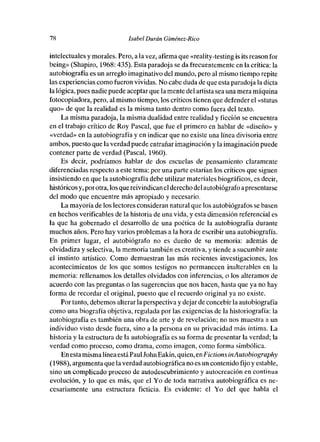 78                           Isabel Durán Giménez-Rico

intelectuales y morales. Pero, a la vez, afirma que «reality-tessing is its reason fer
being» (Shapiro, 1968: 435). Esta paradoja se da frecuentemente en la crítica: la
autobiografía es un arreglo imaginativo del mundo, pero al mismo tiempo repite
las experiencias como fueron vividas. No cabe duda de que esta paradoja ladicta
la lógica, pues nadie puede aceptar que lamente del artista sea una meramáquina
fotocopiadora, pero, almismo tiempo, los críticos tienen que defender el «status
que» de que la realidad es la misma tanto dentro como fuera del texto.
     La misma paradoja, la misma dualidad entre realidad y ficción se encuentra
en el trabajo critico de Rey Pascal, que fue el primero en hablar de «diseño» y
«verdad» en la autobiografía y en indicar que no existe una línea divisoria entre
ambos, puesto que la verdadpuede entrañar imaginación y la imaginación puede
contener parte de verdad (Pascal, 1960).
     Es decir, podríamos hablar de dos escuelas de pensamiento claramente
diferenciadas respecto a este tema: por una parte estarían los críticos que siguen
insistiendo en que la autobiografía debe utilizar materiales biográficos, es decir,
históricos y, por otra, les que reivindican elderecho del autobiógrafo a presentarse
del modo que encuentre más apropiado y necesario.
    La mayoría deles lectores consideran natural que les autobiógrafos se basen
en hechos verificables de la bisteria de una vida, y esta dimensión referencial es
la que ha gobernado el desarrolle de una poética de la autobiografía durante
muchos años. Pero hay varios problemas a la hora de escribir una autobiografía.
En primer lugar, el autobiógrafo no es dueño de su memoria: además de
olvidadiza y selectiva, la memoria también es creativa, y tiende a sucumbir ante
el instinto artístico. Como demuestran las más recientes investigaciones, les
acontecimientos de les que somos testigos no permanecen inalterables en la
memoria: rellenamos los detalles olvidados con inferencias, e les alteramos de
acuerdo con las preguntas o las sugerencias que nos hacen, hasta que ya no hay
forma de recordar el original, puesto que el recuerdo original ya no existe.
    Portante, debemos alterar la perspectiva y dejar de concebir la autobiografía
come una biografía objetiva, regulada por las exigencias de la historiografía: la
autobiografía es también una obra de arte y de revelación; no nos muestra a un
individuo viste desde fuera, sine a la persona en su privacidad más íntima. La
historia y la estructura de la autobiografía es su forma de presentar la verdad; la
verdad como proceso, como drama, como imagen, como forma simbólica.
    En esta misma línea está Paul John Eakin, quien, en Fictions inAutobiography
(1988), argumenta que laverdad autobiográfica no es un contenido fijo y estable,
sino un complicado proceso de autodescubrimiento y autocreación en continua
evolución, y lo que es más, que el Yo de toda narrativa autobiográfica es ne-
cesariamente una estructura ficticia. Es evidente: el Yo del que habla el
 