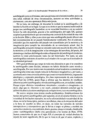 ¿ Qué es la Autobiografía? Respuestas de la crítica...          79

autobiógrafo ya no es él mismo, sino una persona con elmismo nombre, pero con
otra edad, rodeado de otras circunstancias, inmerso en otras actividades y,
ciertamente, con otra apariencia física más joven.
     No se trata, sin embargo, de descartar la verdad en la autobiografía y de
instalar la ficción en su lugar. Lo que si es cierto es que la manera tradicional de
juzgar una autobiografía basándose en su veracidad histórica o en su carácter
ficticio ha sido descartada, gracias a los autobiógrafos del siglo XX, quienes
aceptan la proposición de que un constituyente esencial de la verdad de una vida
es la ficción. Ellos y ellas ya no creen que una autobiografía puede ofrecer una
fiel reconstrucción de un pasado históricamente verificable. Por el contrario,
entienden que los materiales del pasado son remodelados por la memoria y la
imaginación para cumplir las necesidades de su consciencia actual. Así, la
autobiografía en nuestro tiempo se entiende como una mezcla de des artes, el de
la memoria y el de la imaginación: si las estrategias del novelista, del poeta, del
dramaturgo e incluso del fotógrafoestán a disposición del autobiógrafo moderno,
también lo están prácticamente todas las del historiador. Por tanto, un acto
autobiográfico convierte alescritor en el creador a la vez que en el recreador de
su identidad personal.
    Otro gran problema que surge de toda esta discusión es que si se considera
la autobiografía como ficción, entonces no habría distinción entre novela y
autobiografía. Por este motivo nos incomoda la actual tendencia a considerar la
autobiografía como una simple rama de la literatura imaginativa y, por tanto, a
acentuaría más como creación artística que como recreación histórica, argumento
ideológico y expresión psicológica. Un claro representante de esta tendencia
sería Paul Jay (1984), quien llega a afirmar que los intentos de establecer
diferencias entre autobiografía y novela autobiográfica son, en realidad, inútiles.
Porque si por «ficticio» entendemos «inventado», «creado» o «imaginado», es
decir, algo que es «literario» y no «real», entonces debemos concluir que la
definición abarca elestatusontológico de cualquiertexto, sea eno autobiográfico.
    De nuevo, aceptar estas teorías resulta problemático. Estableceríamos les
límites del género autobiográfico, por supuesto, no en el carácter ficticio o en la
veracidad de los hechos narrados, no en la referencialidad o creatividad de las
obras, no en la forma épica, poética e novelística, sino en la intención del autor
a la hora de escribir su libro, es decir, en todas las variantes de móviles
introspectivos y retrospectivos que le llevan a coger su pluma y escribir esa
narración e memoria, esa confesión, diario, poema, ensayo o tratado, clasificable
come «autobiográfico» (debo esta apreciación a las teorías de Hart, 1970).
Somos conscientes de que en el siglo XX el concepto de verdad absoluta ha
dejado de tener significado. De lo que se trata es de que el autor, explícita e
 