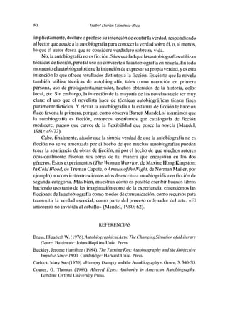 SO                          Isabel Durán Giménez-Rico

implícitamente, declare o profese su intención de contar la verdad, respondiendo
al lector que acude a la autobiografía paraconocer laverdad sobre él, o, almenos,
lo que el autor desea que se considere verdadero sobre su vida.
    No, la autobiografía no es ficción. Síes verdad que las autobiografías utilizan
técnicas de ficción, pero tal use no conviertea la autobiografía en novela. En todo
memento elautobiógrafo tiene la intenciónde expresar su propia verdad, y es esta
intención lo que ofrece resultados distintos a la ficción. Es cierto que la novela
también utiliza técnicas de autobiografía, tales como narración en primera
persona, use de protagonista/narrador, hechos obtenidos de la histeria, color
local, etc. Sin embargo, la intención de la mayoría de las novelas suele ser muy
clara: el use que el novelista hace de técnicas autobiográficas tienen fines
puramente ficticios. Y elevarla autobiografía a la estatura de ficción le hace un
flaco favor a la primera, porque, come observa Barrett Mandel, si asumimos que
la autobiografía es ficción, entonces tendríamos que catalogaría dc ficción
mediocre, puesto que carece de la flexibilidad que posee la novela (Mandel,
1980: 49-72).
    Cabe, finalmente, añadir que la simple verdad de que la autobiografía no es
ficción no se ve amenzada por el hecho de que muchas autobiografías pueden
tener la apariencia de obras de ficción, ni por el hecho de que muchos autores
ocasionalmente diseñan sus obras de tal manera que encajarían en los des
géneros. Estos experimentos (The Woman Warrior, de Maxine Hong Kingston;
In Coldfilood, dc Truman Capote, oArnzies oftiteNight, de Norman Mailer, por
ejemple) no convierten trescientos años de escritura autobiográfica en ficción de
segunda categoría. Más bien, muestran cómo es posible escribir buenos libros
haciendo use tanto de las imaginación como de la experiencia: entendemos las
ficciones de la autobiografía como modos de comunicación, como recursos para
transmitir la verdad esencial, como parte del proceso ordenador dcl arte. «El
unicornio no invalida al caballo» (Mandel, 1980: 62).


                                  REFERENCIAS

Bruss, Elizabetit W. (1976).AutobiographicalActs: Tite ChangingSituation ofaLiterary
    Genre. Baltimore: Jehns Hopkins Univ. Press.
Buckley, Jerome Hamilton (1984). Tite Turning Key: Auiobiography aud tite Subjectivc
    Impulse Since 1800. Cambridgc: Harvard Univ. Press.
Carlock, Mary Suc (1970). «Humpty Dumpty and tite Autobiography». Genre, 3,340-50.
Ceuser, ti. Thomas (1989). Alíered Egos: Authority in American Autobiography.
    London: Oxford University Press.
 
