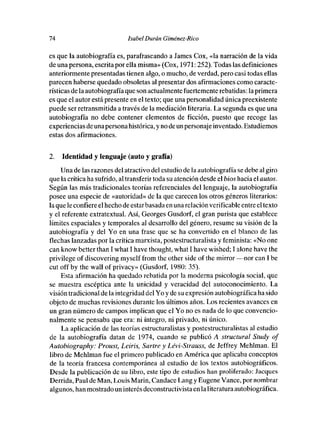74                           Isabel Durón Giménez-Rico

es que la autobiografía es, parafraseando a James Cox, «la narración de la vida
de una persona, escrita por ella misma» (Cox, 1971: 252). Todas las definiciones
anteriormente presentadas tienen algo, e mucho, de verdad, pero casi todas ellas
parecen haberse quedado obsoletas al presentar des afirmaciones como caracte-
rísticas de la autobiografíaque sen actualmente fuertemente rebatidas: la primera
es que el autor está presente en el texto; que una personalidad única preexistente
puede ser retransmitida a través de la mediación literaria. La segunda es que una
autobiografía no debe contener elementos de ficción, puesto que recoge las
experiencias de una persona histórica, y no de un personaje inventado. Estudiemos
estas des afirmac¡ones.


2.   Identidad y lenguaje (auto y grafía)

     Una de las razones del atractivo del estudie de la autobiografía se debe al giro
que la crítica ha sufrido, altransferir toda su atención desde el bios hacia el autos.
Según las más tradicionales teorías referenciales del lenguaje, la autobiografía
posee una especie de «autoridad» de la que carecen los otros géneros literarios:
la que le confiere el hecho de estarbasada en una relación verificable entre el texto
y el referente extratextual. Así, Georges Ousdorf, el gran purista que establece
limites espaciales y temporales al desarrolle del género, resume su visión de la
autobiografía y del Yo en una frase que se ha convertido en el blanco de las
flechas lanzadas por la crítica marxista, pestestructuralista y feminista: «No ene
can know better [han 1 wbat 1 have thought, what 1 bave wished; 1 alone have [be
privilege of discovering myself from [he other side of the mirror —nor can 1 be
cut off by the wall of privacy» (Gusdorf, 1980: 35).
    Esta afirmación ba quedado rebatida por la moderna psicología social, que
se muestra escéptica ante la unicidad y veracidad del autecenocimiente. La
visión tradicional de la integridad del Yo y de su expresión autobiográfica ha sido
objeto de muchas revisiones durante los últimos años. Los recientes avances en
un gran número de campos implican que el Ye no es nada de lo que convencio-
nalmente se pensaba que era: ni íntegro, ni privado, ni único.
     La aplicación de las teorías estructuralistas y postestructuralistas al estudie
de la autobiografía datan de 1974, cuando se publicó A structural Study of
Autobiography: Proust, Leiris, Sartre y Lévi-Strauss, de Jeffrey Mebíman. El
libro de Mehíman fue el primero publicado en América que aplicaba conceptos
de la teoría francesa contemporánea al estudio de los textos autobiográficos.
Desde la publicación de su libre, este tipo de estudios han proliferado: Jaeques
Derrida, Paul de Man, Louis Mann, Candace Lang y Eugene Vanee, por nombrar
algunos, han mostrado un interés deconstructivista en laliteratura autobiográfica.
 