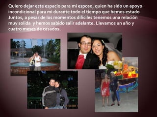 Quiero dejar este espacio para mi esposo, quien ha sido un apoyoincondicional para mi durante todo el tiempo que hemos estado Juntos, a pesar de los momentos difíciles tenemos una relación muy solida  y hemos sabido salir adelante. Llevamos un año y cuatro meses de casados.