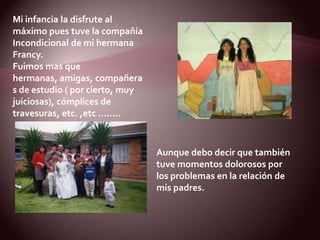 Mi infancia la disfrute al máximo pues tuve la compañía Incondicional de mi hermana Francy. Fuimos mas que hermanas, amigas, compañeras de estudio ( por cierto, muy juiciosas), cómplices de travesuras, etc. ,etc ……..Aunque debo decir que también tuve momentos dolorosos por los problemas en la relación de mis padres.