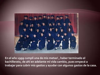 En el año 1999 cumplí una de mis metas! , haber terminado el bachillerato, de ahí en adelante mi vida cambio, pues empecé a trabajar para cubrir mis gastos y ayudar con algunos gastos de la casa.  