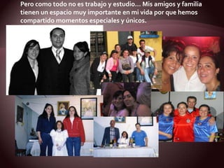 Pero como todo no es trabajo y estudio… Mis amigos y familiatienen un espacio muy importante en mi vida por que hemoscompartido momentos especiales y únicos.