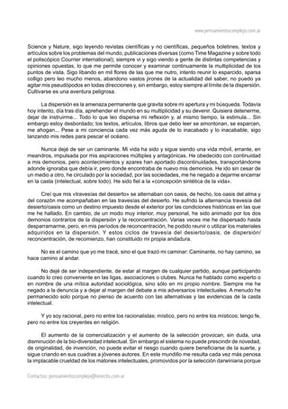 www.pensamientocomplejo.com.ar

Science y Nature, sigo leyendo revistas científicas y no científicas, pequeños boletines, textos y
artículos sobre los problemas del mundo, publicaciones diversas (como Time Magazine y sobre todo
el poliscópico Courrier international); siempre vi y sigo viendo a gente de distintas competencias y
opiniones opuestas, lo que me permite conocer y examinar continuamente la multiplicidad de los
puntos de vista. Sigo libando en mil flores de las que me nutro, intento reunir lo esparcido, sparsa
colligo pero leo mucho menos, abandono vastos jirones de la actualidad del saber, no puedo ya
agitar mis pseudópodos en todas direcciones y, sin embargo, estoy siempre al límite de la dispersión.
Cultivarse es una aventura peligrosa.

      La dispersión es la amenaza permanente que gravita sobre mi apertura y mi búsqueda. Todavía
hoy intento, día tras día, aprehender el mundo en su multiplicidad y su devenir. Quisiera detenerme,
dejar de instruirme... Todo lo que leo dispersa mi reflexión y, al mismo tiempo, la estimula... Sin
embargo estoy desbordado; los textos, artículos, libros que debo leer se amontonan, se esparcen,
me ahogan... Pese a mi conciencia cada vez más aguda de lo inacabado y lo inacabable, sigo
lanzando mis redes para pescar el océano.

      Nunca dejé de ser un caminante. Mi vida ha sido y sigue siendo una vida móvil, errante, en
meandros, impulsada por mis aspiraciones múltiples y antagónicas. He obedecido con continuidad
a mis demonios, pero acontecimientos y azares han aportado discontinuidades, transportándome
adonde ignoraba que debía ir, pero donde encontraba de nuevo mis demonios. He ido sin cesar de
un medio a otro, he circulado por la sociedad, por las sociedades, me he negado a dejarme encerrar
en la casta (intelectual, sobre todo). He sido fiel a la «concepción sintética de la vida».

      Creí que mis «travesías del desierto» se alternaban con oasis, de hecho, los oasis del alma y
del corazón me acompañaban en las travesías del desierto. He sufrido la alternancia travesía del
desierto/oasis como un destino impuesto desde el exterior por las condiciones históricas en las que
me he hallado. En cambio, de un modo muy interior, muy personal, he sido animado por los dos
demonios contrarios de la dispersión y la reconcentración. Varias veces me he dispersado hasta
desparramarme, pero, en mis períodos de reconcentración, he podido reunir o utilizar los materiales
adquiridos en la dispersión. Y estos ciclos de travesía del desierto/oasis, de dispersión/
reconcentración, de recomienzo, han constituido mi propia andadura.

     No es el camino que yo me tracé, sino el que trazó mi caminar: Caminante, no hay camino, se
hace camino al andar.

      No dejé de ser independiente, de estar al margen de cualquier partido, aunque participando
cuando lo creo conveniente en las ligas, asociaciones o clubes. Nunca he hablado como experto o
en nombre de una mítica autoridad sociológica, sino sólo en mi propio nombre. Siempre me he
negado a la denuncia y a dejar al margen del debate a mis adversarios intelectuales. A menudo he
permanecido solo porque no pienso de acuerdo con las alternativas y las evidencias de la casta
intelectual.

      Y yo soy racional, pero no entre los racionalistas; místico, pero no entre los místicos; tengo fe,
pero no entre los creyentes en religión.

      El aumento de la comercialización y el aumento de la selección provocan, sin duda, una
disminución de la bio-diversidad intelectual. Sin embargo el sistema no puede prescindir de novedad,
de originalidad, de invención, no puede evitar el riesgo cuando quiere beneficiarse de la suerte, y
sigue criando en sus cuadras a jóvenes autores. En este mundillo me resulta cada vez más penosa
la implacable crueldad de los matones intelectuales, promovidos por la selección darwiniana porque

Contactos: pensamientocomplejo@sinectis.com.ar
 