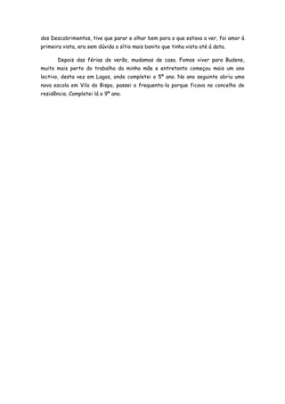 dos Descobrimentos, tive que parar e olhar bem para o que estava a ver, foi amor à
primeira vista, era sem dúvida o sítio mais bonito que tinha visto até á data.

       Depois das férias de verão, mudamos de casa. Fomos viver para Budens,
muito mais perto do trabalho da minha mãe e entretanto começou mais um ano
lectivo, desta vez em Lagos, onde completei o 5º ano. No ano seguinte abriu uma
nova escola em Vila do Bispo, passei a frequenta-la porque ficava no concelho de
residência. Completei lá o 9º ano.
 