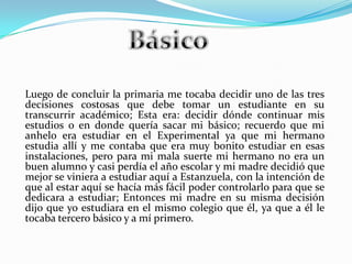 Luego de concluir la primaria me tocaba decidir uno de las tres
decisiones costosas que debe tomar un estudiante en su
transcurrir académico; Esta era: decidir dónde continuar mis
estudios o en donde quería sacar mi básico; recuerdo que mi
anhelo era estudiar en el Experimental ya que mi hermano
estudia allí y me contaba que era muy bonito estudiar en esas
instalaciones, pero para mi mala suerte mi hermano no era un
buen alumno y casi perdía el año escolar y mi madre decidió que
mejor se viniera a estudiar aquí a Estanzuela, con la intención de
que al estar aquí se hacía más fácil poder controlarlo para que se
dedicara a estudiar; Entonces mi madre en su misma decisión
dijo que yo estudiara en el mismo colegio que él, ya que a él le
tocaba tercero básico y a mí primero.
 