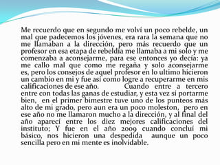 Me recuerdo que en segundo me volví un poco rebelde, un
mal que padecemos los jóvenes, era rara la semana que no
me llamaban a la dirección, pero más recuerdo que un
profesor en esa etapa de rebeldía me llamaba a mi solo y me
comenzaba a aconsejarme, para ese entonces yo decía: ya
me callo mal que como me regaña y solo aconsejarme
es, pero los consejos de aquel profesor en lo ultimo hicieron
un cambio en mi y fue así como logre a recuperarme en mis
calificaciones de ese año.        Cuando entre a tercero
entre con todas las ganas de estudiar, y esta vez sí portarme
bien, en el primer bimestre tuve uno de los punteos más
alto de mi grado, pero aun era un poco moleston, pero en
ese año no me llamaron mucho a la dirección, y al final del
año aparecí entre los diez mejores calificaciones del
instituto; Y fue en el año 2009 cuando concluí mi
básico, nos hicieron una despedida aunque un poco
sencilla pero en mi mente es inolvidable.
 
