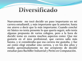Nuevamente me tocó decidir un paso importante en mi
carrera estudiantil, y más importante que la anterior, hasta
me atrevo a decir que la más importante; Cuando concluí
mi básico no tenia presente lo que quería seguir, solo tenía
algunas propuesta de varios colegios, pero a la hora de
decidir tome en cuenta muchos aspectos como: Que me
gustaría en el área profesional, que carrera salía más
barata, y si consideraba que esa carrera me gustaba, y fue
así como elegí estudiar esta carrera, y en los dos años y
medio aproximadamente no me arrepiento de decidir
estudiar para Bachiller Industrial y Perito en Computación.
 
