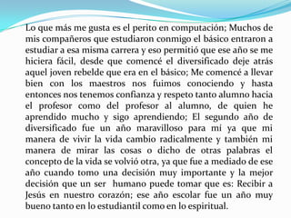Lo que más me gusta es el perito en computación; Muchos de
mis compañeros que estudiaron conmigo el básico entraron a
estudiar a esa misma carrera y eso permitió que ese año se me
hiciera fácil, desde que comencé el diversificado deje atrás
aquel joven rebelde que era en el básico; Me comencé a llevar
bien con los maestros nos fuimos conociendo y hasta
entonces nos tenemos confianza y respeto tanto alumno hacia
el profesor como del profesor al alumno, de quien he
aprendido mucho y sigo aprendiendo; El segundo año de
diversificado fue un año maravilloso para mí ya que mi
manera de vivir la vida cambio radicalmente y también mi
manera de mirar las cosas o dicho de otras palabras el
concepto de la vida se volvió otra, ya que fue a mediado de ese
año cuando tomo una decisión muy importante y la mejor
decisión que un ser humano puede tomar que es: Recibir a
Jesús en nuestro corazón; ese año escolar fue un año muy
bueno tanto en lo estudiantil como en lo espiritual.
 