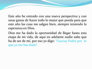 Este año he entrado con una nueva perspectiva y con
unas ganas de hacer todo lo mejor que pueda para que
este año las cosa me salgan bien, siempre teniendo la
esperanza en Dios.
Dios me ha dado la oportunidad de llegar hasta esta
etapa de mi vida, de aquí en adelante nadie sabe que
ha de ser de mí, por eso yo digo: “Gracias Padre por lo
que ya me has dado”.
 