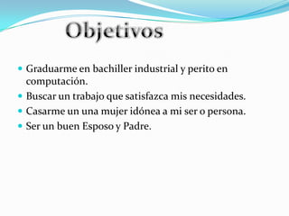  Graduarme en bachiller industrial y perito en
  computación.
 Buscar un trabajo que satisfazca mis necesidades.
 Casarme un una mujer idónea a mi ser o persona.
 Ser un buen Esposo y Padre.
 