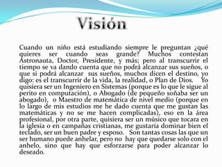 Cuando un niño está estudiando siempre le preguntan ¿qué
quieres ser cuando seas grande? Muchos contestan
Astronauta, Doctor, Presidente, y más; pero al transcurrir el
tiempo se va dando cuenta que no podrá alcanzar sus sueños, o
que si podrá alcanzar sus sueños, muchos dicen el destino, yo
digo: es el transcurrir de la vida, la realidad, o Plan de Dios. Yo
quisiera ser un Ingeniero en Sistemas (porque es lo que le sigue al
perito en computación), o Abogado (de pequeño soñaba ser un
abogado), o Maestro de matemática de nivel medio (porque en
lo largo de mis estudios me he dado cuenta que me gustan las
matemáticas y no se me hacen complicadas), eso en la área
profesional, por otra parte, quisiera ser un músico que tocara en
la iglesia o en campañas cristianas, me gustaría dominar bien el
teclado, ser un buen padre y esposo. Son tantas cosas las que un
ser humano puede anhelar, pero no hay que quedarse solo con el
anhelo, sino que hay que esforzarse para poder alcanzar lo
deseado.
 