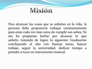 Para alcanzar las cosas que se anhelan en la vida, la
persona debe proponerse trabajar constantemente
para estar cada vez más cerca de cumplir sus seños; Yo
me he propuesto luchar por alcanzar lo que
anhelo, tratando de lograr lo siguiente: Graduarme
concluyendo el año con buenas notas, buscar
trabajo, seguir la universidad, dedicar tiempo a
prender a tocar un instrumento musical.
 