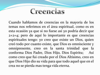 Cuando hablamos de creencias en la mayoría de los
temas nos referimos en el área espiritual, como es en
esta ocasión ya que si no fuese así yo podría decir que
2+2=4; pero de aquí lo importante es que creencias
espirituales tengo: yo creo que existe un Dios, quien
creó todo por cuanto existe, que Dios es omnisciente y
omnipresente, creo en la santa trinidad que la
conforma Dios Padre, Dios Hijo, Dios Espíritu; Así
como creo que fui creado por el Dios Altísimo, creo en
que Dios Hijo dio su vida para que todo aquel que en el
crea no se pierda mas tenga vida eterna.
 