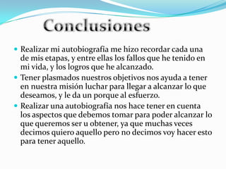  Realizar mi autobiografía me hizo recordar cada una
  de mis etapas, y entre ellas los fallos que he tenido en
  mi vida, y los logros que he alcanzado.
 Tener plasmados nuestros objetivos nos ayuda a tener
  en nuestra misión luchar para llegar a alcanzar lo que
  deseamos, y le da un porque al esfuerzo.
 Realizar una autobiografía nos hace tener en cuenta
  los aspectos que debemos tomar para poder alcanzar lo
  que queremos ser u obtener, ya que muchas veces
  decimos quiero aquello pero no decimos voy hacer esto
  para tener aquello.
 
