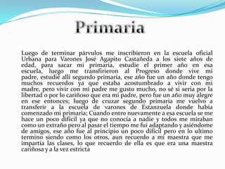 Luego de terminar párvulos me inscribieron en la escuela oficial
Urbana para Varones José Agapito Castañeda a los siete años de
edad, para sacar mi primaria, estudie el primer año en esa
escuela, luego me transfirieron al Progreso donde vive mi
padre, estudié allí segundo primaria, ese año fue un año donde tengo
muchos recuerdos ya que estaba acostumbrado a vivir con mi
madre, pero vivir con mi padre me gusto mucho, no sé si seria por la
libertad o por lo cariñoso que era mi padre, pero fue un año muy alegre
en ese entonces; luego de cruzar segundo primaria me vuelvo a
transferir a la escuela de varones de Estanzuela donde había
comenzado mi primaria; Cuando entro nuevamente a esa escuela se me
hace un poco difícil ya que no conocía a nadie y todos me miraban
como un extraño pero al pasar el tiempo me fui adaptando y asiéndome
de amigos, ese año fue al principio un poco difícil pero en lo ultimo
termino siendo como los otros, aun recuerdo a mi maestra que me
impartía las clases, lo que recuerdo de ella es que era una maestra
cariñosa y a la vez estricta
 