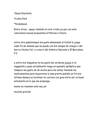 *Good Charlotte

*Linkin Park

*Nickelback

Entre otras... apoyo también el rock criollo ya que con este
conocemos nuevas propuestas artísticas a futuro.



entre otro pasatiempos me gusta demasiado el futbol lo juego
cada fin de semana que se puede con mis amigos de colegio o del
barrio Hincha fiel y a morir del Atletico Nacional y El Barcelona
F.C



y entre mis disgustos no me gusta las verduras jejeje ni el
reggaetón y pues actualmente tengo un episodio epiléptico que
tampoco me gusta de ah mucho pero me estoy tomando los
medicamentos para mejorarme lo mas pronto posible en fin mis
ultimas deseos es terminar mi carrera con gran éxito ser un buen
estudiante en lo que me proponga...

bueno en resumen este soy yo!

muchas gracias!.
 