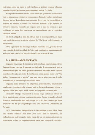 cultivadas outras de pasto e onde também se podiam observar algumas
manadas de gado bovino que pastavam nesses prados. Era lindo!
   Acompanhava também muitas vezes o meu pai quando ele se deslocava
para os tanques que existiam na zona, para os chamados banhos carracícidas
do gado bovino. Recordo-me das vezes que ficava com ele a contabilizar o
número de animais existentes nas variadas manadas. Aqui aprendi os
primeiros números, enquanto em conjunto com o meu pai contava os que
perfilavam por entre dois muros que os encaminhavam para o respectivo
tanque de banhos.
   Em 1971, chegada a hora da entrada para o ensino primário, os meus
pais matricularam-me na escola primária de Vila Nova, onde frequentei a
pré-primária.
   1972, a primeira das mudanças radicais na minha vida, pois fui morar
para a capital do distrito, cidade de Tete, onde continuei os meus estudos até
ao liceu e onde conclui o Curso Geral dos Liceus, o actual 9º ano.


   2- A MINHA ADOLESCÊNCIA
   Enquanto Ser, amigo da natureza e também aliado à curiosidade, vários
factores fizeram com que despertasse um indicador de que mais tarde seria a
minha directriz para um sonho que nunca se tornou realidade, pois o voo das
cegonhas pelos céus em redor da minha casa, ainda quando morava na Vila
Velha, “aguçavam-me o apetite” para algo que na altura me era de todo
desconhecido, o ser um dia piloto de linha aérea.
   Enquanto aluno primário, fui adquirindo conhecimentos, naturalmente
virados para o ensino regular e pouco mais se fazia senão estudar, brincar e
algumas saidas para aqui e acolá, sempre na companhia dos meus pais.
   Entretanto, o tempo foi passando e eis que chega a altura da entrada no
liceu, transição que coincide precisamente com o fim da ocupação colonial
de que eu na altura não fazia ideia do que era. Até à data e tudo o que tinha
aprendido era de que Moçambique seria uma Província Ultramarina de
Portugal.
   1975, é declarada a independência de Moçambique, o que foi de facto
uma enorme confusão para mim, pois ouvia falar de terroristas, de
malandros que andavam pelas matas e que, de vez em quando, atacavam os
brancos que viviam em propriedades nas zonas mais remotas da provínica,
 