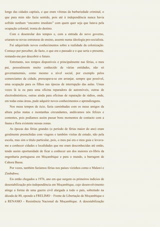 longe das cidades capitais, e que eram vítimas da barbariedade criminal, o
que para mim não fazia sentido, pois até à independência nunca havia
sofrido nenhum “encontro imediato” com quem quer seja que lutava pela
ocupação colonial; ironia do destino.
   Com o desenrolar dos tempos e, com a entrada do novo governo,
criaram-se novas estruturas de ensino, assente numa ideologia pro-socialista.
   Fui adquirindo novos conhecimentos sobre a realidade da colonização.
Começo por perceber, de facto, o que era o passado e o que seria o presente,
restando-me por descobrir o futuro.
   Entretanto, nos tempos disponíveis e principalmente nas férias, o meu
pai, pessoalmente muito conhecido de várias entidades, não só
governamentais, como mesmo a nível social, por exemplo pelos
comerciantes da cidade, preocupava-se em arranjar, sempre que possível,
uma ocupação para os filhos nas épocas de interrupção das aulas. Umas
vezes lá ia eu para uma oficina reparadora de automóveis, outras de
electrodmésticos, outras ainda para oficinas de reparação de rádios, onde,
em todas estas áreas, pude adquirir novos conhecimentos e aprendizagens.
   Nos meus tempos de ócio, fazia caminhadas com os meus amigos da
altura pelas matas e montanhas circundantes, andávamos nós felizes e
contentes, pois podíamos assim passar bons momentos de contacto com a
fauna e flora existente nessas zonas.
   As épocas das férias grandes (o período de férias maior do ano) eram
geralmente preenchidas com viagens e também visitas de estudo, não pela
escola, mas sim a título particular, pois, o meu pai era o meu guia e levava-
me a conhecer cidades e localidades que me eram desconhecidas até então,
tendo assim oportunidade de ficar a conhecer um dos maiores ex-líbris da
engenharia portuguesa em Moçambique e para o mundo, a barragem de
Cahora Bassa.
   Por vezes, também fazíamos férias nos países vizinhos como o Malawi e
Zimbabwe.
   Eis então chegados a 1976, ano em que surgem os primeiros indícios de
desestabilização pós-independência em Moçambique, cujo desenvolvimento
atinge a forma de uma guerra civil alargada a todo o país, sobretudo na
década de 80, opondo a FRELIMO – Frente de Libertação de Moçambique e
a RENAMO - Resistência Nacional de Moçambique. A desestabilização
 