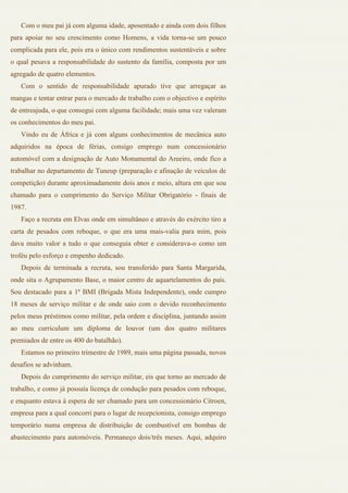 Com o meu pai já com alguma idade, aposentado e ainda com dois filhos
para apoiar no seu crescimento como Homens, a vida torna-se um pouco
complicada para ele, pois era o único com rendimentos sustentáveis e sobre
o qual pesava a responsabilidade do sustento da família, composta por um
agregado de quatro elementos.
   Com o sentido de responsabilidade apurado tive que arregaçar as
mangas e tentar entrar para o mercado de trabalho com o objectivo e espírito
de entreajuda, o que consegui com alguma facilidade; mais uma vez valeram
os conhecimentos do meu pai.
   Vindo eu de África e já com alguns conhecimentos de mecânica auto
adquiridos na época de férias, consigo emprego num concessionário
automóvel com a designação de Auto Monumental do Areeiro, onde fico a
trabalhar no departamento de Tuneup (preparação e afinação de veículos de
competição) durante aproximadamente dois anos e meio, altura em que sou
chamado para o cumprimento do Serviço Militar Obrigatório - finais de
1987.
   Faço a recruta em Elvas onde em simultâneo e através do exército tiro a
carta de pesados com reboque, o que era uma mais-valia para mim, pois
dava muito valor a tudo o que conseguia obter e considerava-o como um
troféu pelo esforço e empenho dedicado.
   Depois de terminada a recruta, sou transferido para Santa Margarida,
onde sita o Agrupamento Base, o maior centro de aquartelamentos do país.
Sou destacado para a 1ª BMI (Brigada Mista Independente), onde cumpro
18 meses de serviço militar e de onde saio com o devido reconhecimento
pelos meus préstimos como militar, pela ordem e disciplina, juntando assim
ao meu curriculum um diploma de louvor (um dos quatro militares
premiados de entre os 400 do batalhão).
   Estamos no primeiro trimestre de 1989, mais uma página passada, novos
desafios se advinham.
   Depois do cumprimento do serviço militar, eis que torno ao mercado de
trabalho, e como já possuía licença de condução para pesados com reboque,
e enquanto estava à espera de ser chamado para um concessionário Citroen,
empresa para a qual concorri para o lugar de recepcionista, consigo emprego
temporário numa empresa de distribuição de combustível em bombas de
abastecimento para automóveis. Permaneço dois/três meses. Aqui, adquiro
 