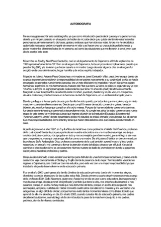 AUTOBIOGRAFIA



Me es muy grato escribir esta autobiografía, ya que como introducción puedo decir que soy una persona muy
abierta y sin ningún perjuicio en el aspecto de hablar de mi; cabe decir que, quizás dentro de estos textos las
personas usualmente narran lo dichosas, gratas y exitosas que han sido sus vidas. Ahora me he decidido a
quitar toda mascara y poder compartir sin reserva mi vida y así hacer creo yo una autobiografía honesta, y
poder mostrar los diferentes lados de mi persona, así como las situaciones que me llevaron a ser el joven que
ahora escribe este texto.


Mi nombre es Freddy Abel Pisco Centurión, nací en el departamento de Cajamarca el 01 de septiembre de
1993 aproximadamente las 10:15am en el seguro de Cajamarca, hubo un poco de complicaciones puesto que
pesaba 3kg 800g y le tuvieron que hacer cesaría a mi madre. Luego de estar algunos días en el seguro fui
acogido en la casa de mi madre, hogar humilde y de arduo espíritu trabajador.

Mi padre es Marco Antonio Pisco Goicochea y mi madre es Janet Centurión Villar, unos jóvenes que dentro de
su poca experiencia concibieron la responsabilidad de ser padres nuevamente a su corta edad, la vida se había
encargado de ponerlos nuevamente a prueba, era un reto difícil pero no imposible. Hoy en día somos cuatro
hermanos, la primera de mis hermanas es Anakare del Pilar que tiene 22 años de edad, el segundo soy yo con
18 años, la tercera es Jajhayraanapaola Geleenolenka que tiene 10 años de edad y la ultima es Adrianita
Marycielo la cual tiene 6 añitos de edad.Durante mi niñez, juventud y hasta hoy en día vivo con mis padres,
abuelos maternos y mis hermanos en la hermosa ciudad de Cajamarca, en un ambiente tranquilo y sano.

Desde que llegue a formar parte de una gran familia he sido querido por todos los que me rodean, soy en nieto
mayor en cuanto se refiere a varones. Desde que cumplí 8 meses de nacido comencé a gatear, tomaba
biberón, etc. esto fue hasta que cumplí un año ocho meses. Porque de hay en adelante comencé a caminar,
fue desde ese entonces que comencé a desarrollarme más. Al cumplir tres años de edad comencé una nueva
etapa de vida dentro de mi infancia puesto que ingrese al jardín de la Institución Educativa Experimental
“Antonio Guillermo Urrelo” donde desarrollaría todos mi estudios de inicial, primaria y secundaria; fue allí donde
tuve mas responsabilidades como infantil y tenia que hacer otras labores a los que estaba acostumbrado en
casa.

Al jardín ingrese en el año 1997, en 3 y 4 añitos de inicial tuve como profesora a Nélida Paz Cuadros, profesora
de la cual aprendí bastante porque a parte de ser nuestra educadora era una muy buena amiga, era la que
cuidaba de todos nosotros, nos apoyaba en todo y nos aconsejaba para bien nuestro, para mi llego a ser mas
que una profesora, mas que una amiga, ella fue como una madre. De ahí pase a 5 añitos en donde me educo
la profesora Sofía Arribasplata Díaz, profesora competente de la cual también aprendí mucho y llevo gratos
recuerdos, en ese año me comenzó a llamar la atención el arte del dibujo, pintura y por el futbol. Ya casi al
culminar el año escolar como es de costumbre hicimos nuestro de baile de promoción en donde la pasamos
súper junto a nuestras profesoras y padres.

Después de culminado el año escolar tuve tiempo para disfrutar de unas hermosas vacaciones, y como era de
costumbre viaje con mi familia a Chiclayo y Trujillo donde la pasamos de lo mejor. Terminada las vacaciones
regrese a Cajamarca para continuar con mis estudios, pero esta vez con una mayor responsabilidad ya que
iniciaba la etapa de desenvolverme en la educación primaria.

Fue en el año 2000 que ingrese a la familia Urrelina de educación primaria, donde viví momentos alegres,
divertidos y a veces tristes pero de las cuales estoy feliz. Desde primero a cuarto de primaria estuvimos a cargo
de la profesora Edith Gallo Alzamora, quien era y hasta hoy en día es una buena educadora, buena persona y
muy buena amiga, de ella aprendí el significado y sentido que tiene la vida, nos enseño a levantarnos si nos
caíamos porque en la vida no hay nada que nos derrumbe del todo, porque en la vida todo se puede, nos
aconsejaba, apoyaba, cuidaba etc. Haber convivido cuatro años con ella como maestra y a la vez como una
amiga mas, es algo difícil de olvidar, porque hemos vivido tantos momentos felices como tristes; todo lo que
aprendí de ella me sirve hoy en día. En el año 2003, cuando cursaba 4to de educación primaria, mis padres
decidieron bautizarme; cuando llego el día de mi bautizo la pase de lo más hermoso junto a mis padres,
padrinos, demás familiares y amistades.
 