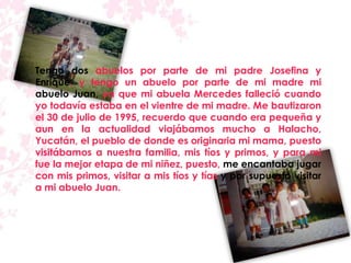 Tengo dos abuelos por parte de mi padre Josefina y
Enrique, y tengo un abuelo por parte de mi madre mi
abuelo Juan, ya que mi abuela Mercedes falleció cuando
yo todavía estaba en el vientre de mi madre. Me bautizaron
el 30 de julio de 1995, recuerdo que cuando era pequeña y
aun en la actualidad viajábamos mucho a Halacho,
Yucatán, el pueblo de donde es originaria mi mama, puesto
visitábamos a nuestra familia, mis tíos y primos, y para mi
fue la mejor etapa de mi niñez, puesto, me encantaba jugar
con mis primos, visitar a mis tíos y tías y por supuesto visitar
a mi abuelo Juan.
 